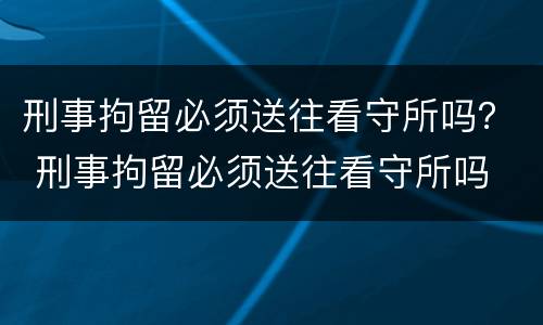 刑事拘留必须送往看守所吗？ 刑事拘留必须送往看守所吗
