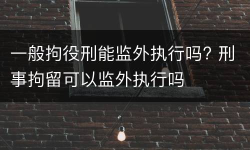 一般拘役刑能监外执行吗? 刑事拘留可以监外执行吗