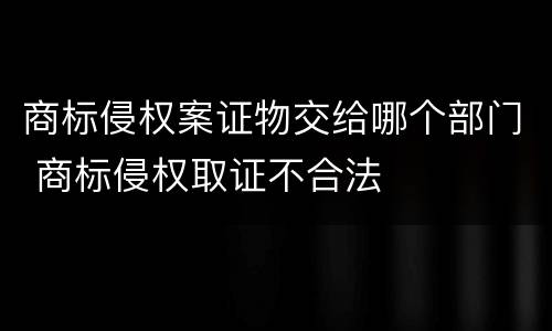 商标侵权案证物交给哪个部门 商标侵权取证不合法