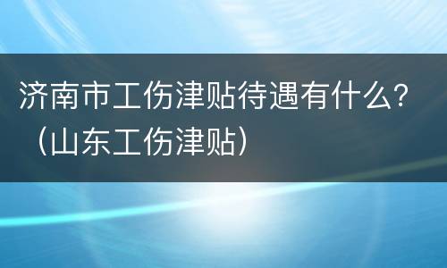 济南市工伤津贴待遇有什么？（山东工伤津贴）