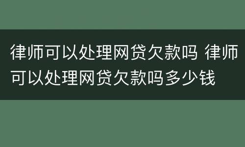 律师可以处理网贷欠款吗 律师可以处理网贷欠款吗多少钱