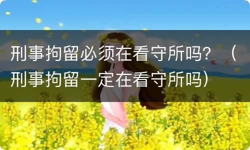 刑事拘留必须在看守所吗？（刑事拘留一定在看守所吗）