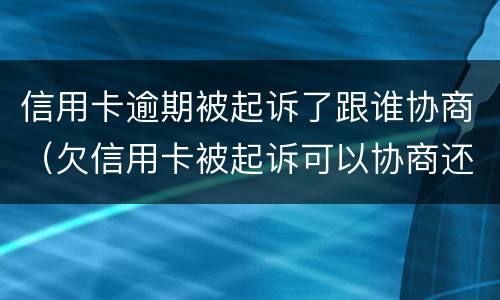 信用卡逾期被起诉了跟谁协商（欠信用卡被起诉可以协商还款吗）