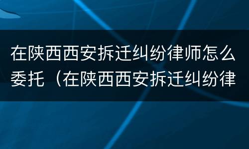 在陕西西安拆迁纠纷律师怎么委托（在陕西西安拆迁纠纷律师怎么委托他人）