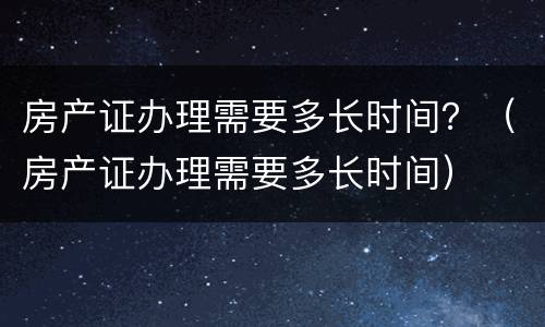 房产证办理需要多长时间？（房产证办理需要多长时间）