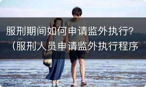服刑期间如何申请监外执行？（服刑人员申请监外执行程序）