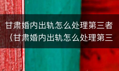 甘肃婚内出轨怎么处理第三者（甘肃婚内出轨怎么处理第三者赔偿）