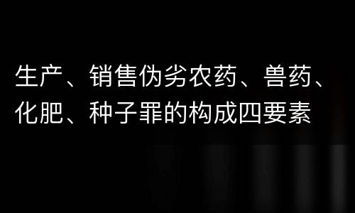 生产、销售伪劣农药、兽药、化肥、种子罪的构成四要素