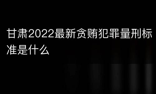 甘肃2022最新贪贿犯罪量刑标准是什么