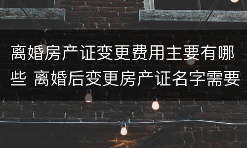 离婚房产证变更费用主要有哪些 离婚后变更房产证名字需要什么费用