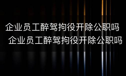 企业员工醉驾拘役开除公职吗 企业员工醉驾拘役开除公职吗怎么处理