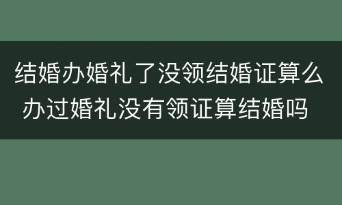 结婚办婚礼了没领结婚证算么 办过婚礼没有领证算结婚吗