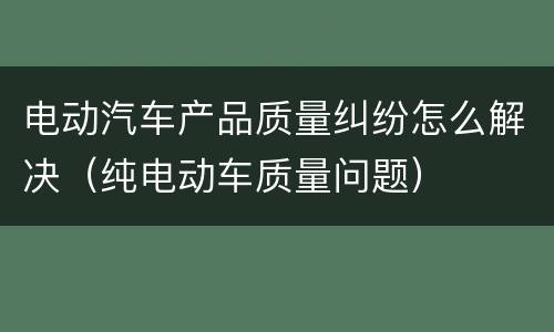 电动汽车产品质量纠纷怎么解决（纯电动车质量问题）