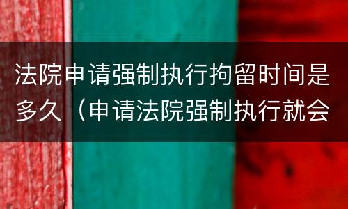 法院申请强制执行拘留时间是多久（申请法院强制执行就会拘留吗）