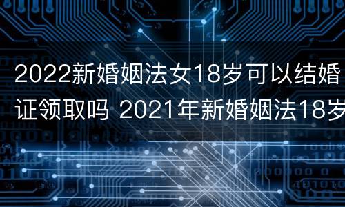 2022新婚姻法女18岁可以结婚证领取吗 2021年新婚姻法18岁可以领结婚证吗
