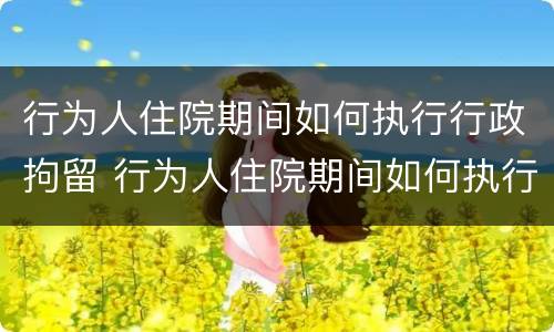 行为人住院期间如何执行行政拘留 行为人住院期间如何执行行政拘留的规定