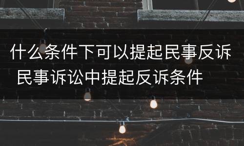 什么条件下可以提起民事反诉 民事诉讼中提起反诉条件