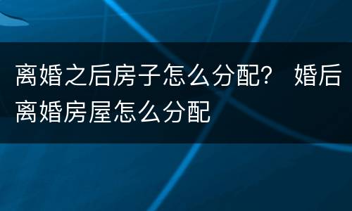 离婚之后房子怎么分配？ 婚后离婚房屋怎么分配
