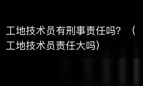 工地技术员有刑事责任吗？（工地技术员责任大吗）