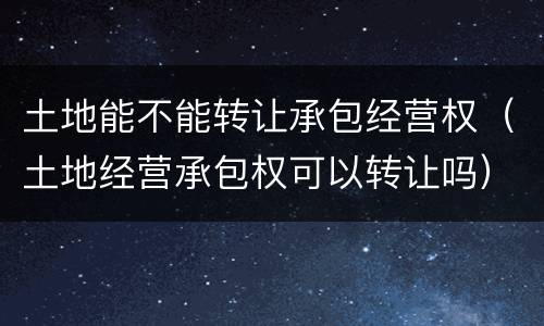 土地能不能转让承包经营权（土地经营承包权可以转让吗）