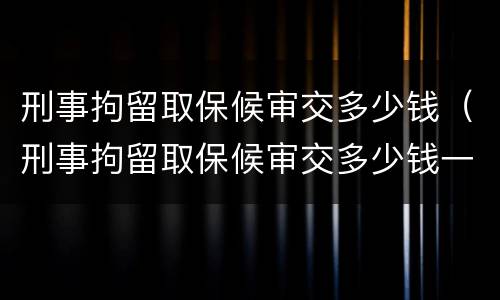 刑事拘留取保候审交多少钱（刑事拘留取保候审交多少钱一个月）