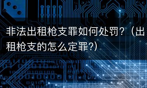 非法出租枪支罪如何处罚?（出租枪支的怎么定罪?）