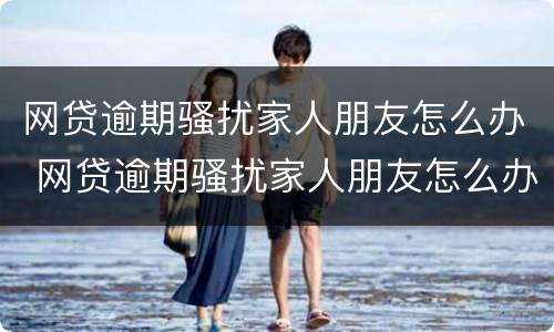 网贷逾期骚扰家人朋友怎么办 网贷逾期骚扰家人朋友怎么办呢