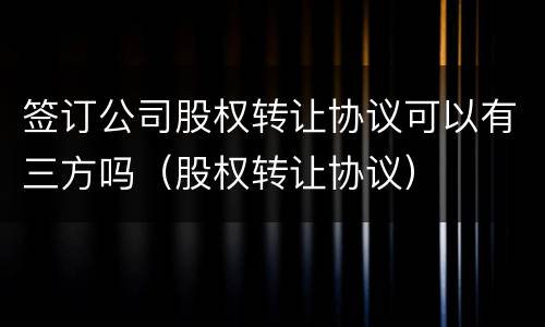 签订公司股权转让协议可以有三方吗（股权转让协议）