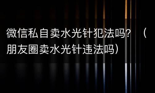 微信私自卖水光针犯法吗？（朋友圈卖水光针违法吗）