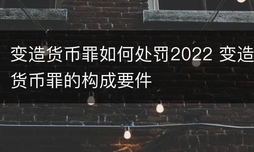 变造货币罪如何处罚2022 变造货币罪的构成要件