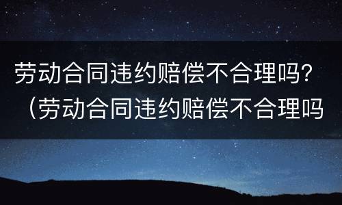 劳动合同违约赔偿不合理吗？（劳动合同违约赔偿不合理吗怎么投诉）