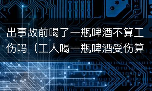 出事故前喝了一瓶啤酒不算工伤吗（工人喝一瓶啤酒受伤算工伤吗）