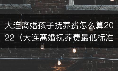 大连离婚孩子抚养费怎么算2022（大连离婚抚养费最低标准）