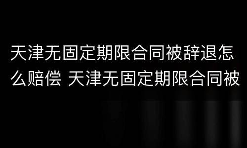 天津无固定期限合同被辞退怎么赔偿 天津无固定期限合同被辞退怎么赔偿呢