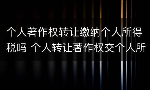 个人著作权转让缴纳个人所得税吗 个人转让著作权交个人所得税吗