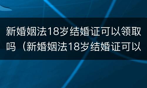 新婚姻法18岁结婚证可以领取吗（新婚姻法18岁结婚证可以领取吗视频）