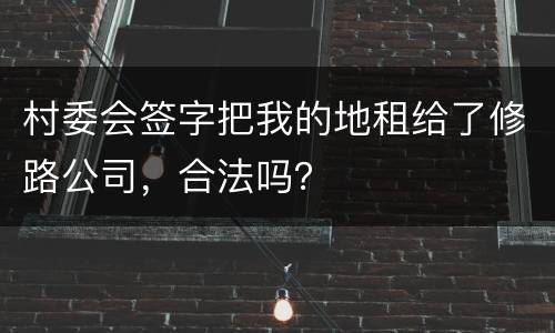 村委会签字把我的地租给了修路公司，合法吗？