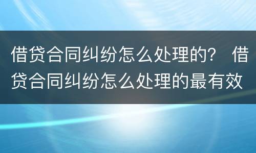 借贷合同纠纷怎么处理的？ 借贷合同纠纷怎么处理的最有效