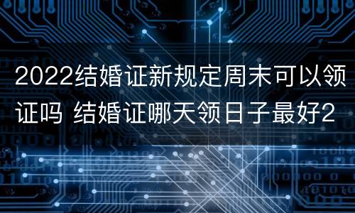 2022结婚证新规定周末可以领证吗 结婚证哪天领日子最好2022