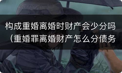 构成重婚离婚时财产会少分吗（重婚罪离婚财产怎么分债务怎么算）