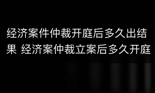 经济案件仲裁开庭后多久出结果 经济案仲裁立案后多久开庭