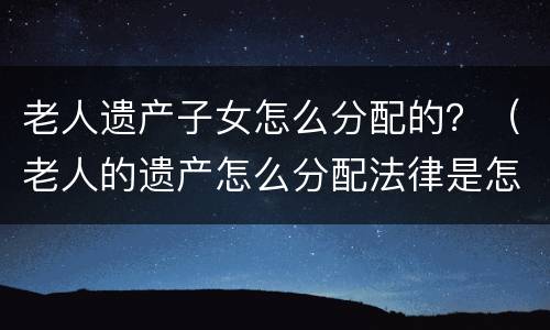 老人遗产子女怎么分配的？（老人的遗产怎么分配法律是怎么规定的）