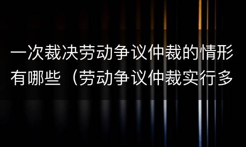 一次裁决劳动争议仲裁的情形有哪些（劳动争议仲裁实行多次裁决原则）