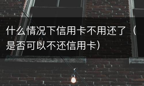 什么情况下信用卡不用还了（是否可以不还信用卡）