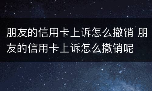 朋友的信用卡上诉怎么撤销 朋友的信用卡上诉怎么撤销呢