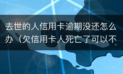 去世的人信用卡逾期没还怎么办（欠信用卡人死亡了可以不还吗）