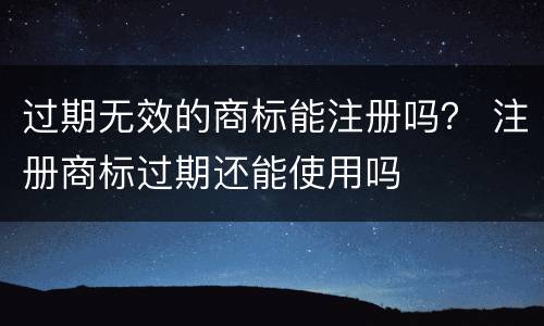 过期无效的商标能注册吗？ 注册商标过期还能使用吗