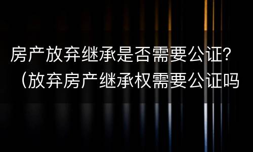 房产放弃继承是否需要公证？（放弃房产继承权需要公证吗）