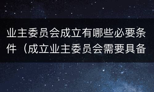 业主委员会成立有哪些必要条件（成立业主委员会需要具备哪些条件）