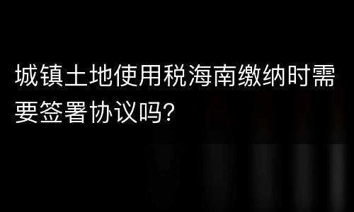 城镇土地使用税海南缴纳时需要签署协议吗？